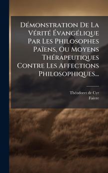 DÃ(c)monstration De La VÃ(c)ritÃ(c) Ã&#137;vangÃ(c)lique Par Les Philosophes Païens Ou Moyens ThÃ(c)rapeutiques Contre Les Affections Philosophiques...