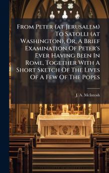 From Peter (at Jerusalem) To Satolli (at Washington) Or A Brief Examination Of Peter's Ever Having Been In Rome Together With A Short Sketch Of The Lives Of A Few Of The Popes