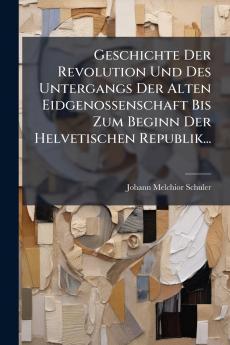 Geschichte Der Revolution Und Des Untergangs Der Alten Eidgenossenschaft Bis Zum Beginn Der Helvetischen Republik...