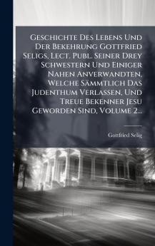 Geschichte Des Lebens Und Der Bekehrung Gottfried Seligs Lect. Publ. Seiner Drey Schwestern Und Einiger Nahen Anverwandten Welche Sämmtlich Das Judenthum Verlassen Und Treue Bekenner Jesu Geworden Sind Volume 2...