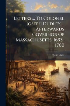 Letters ... To Colonel Joseph Dudley ... Afterwards Governor Of Massachusetts 1693-1700