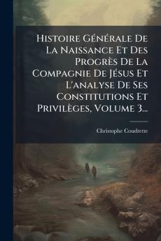 Histoire GÃ(c)nÃ(c)rale De La Naissance Et Des Progrès De La Compagnie De JÃ(c)sus Et L'analyse De Ses Constitutions Et Privilèges Volume 3...
