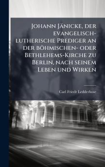 Johann Jänicke der evangelisch-lutherische Prediger an der böhmischen- oder Bethlehems-Kirche zu Berlin nach seinem Leben und Wirken