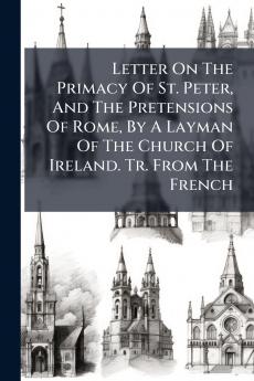 Letter On The Primacy Of St. Peter And The Pretensions Of Rome By A Layman Of The Church Of Ireland. Tr. From The French