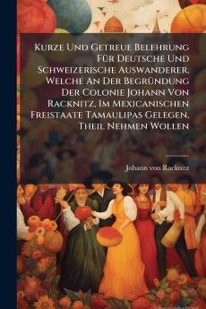 Kurze Und Getreue Belehrung FÃ¼r Deutsche Und Schweizerische Auswanderer Welche An Der BegrÃ¼ndung Der Colonie Johann Von Racknitz Im Mexicanischen Freistaate Tamaulipas Gelegen Theil Nehmen Wollen
