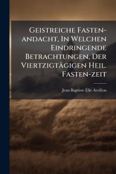 Geistreiche Fasten-andacht In Welchen Eindringende Betrachtungen Der Viertzigtägigen Heil. Fasten-zeit