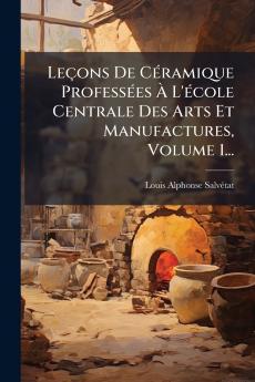 Leçons De CÃ(c)ramique ProfessÃ(c)es Ã L'Ã(c)cole Centrale Des Arts Et Manufactures Volume 1...