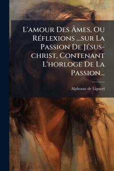 L'amour Des Ãmes Ou RÃ(c)flexions ...sur La Passion De JÃ(c)sus-christ Contenant L'horloge De La Passion...
