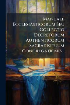 Manuale Ecclesiasticorum Seu Collectio Decretorum Authenticorum Sacrae Rituum Congregationis...