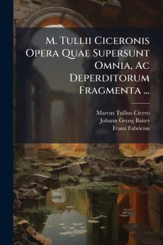 M. Tullii Ciceronis Opera Quae Supersunt Omnia Ac Deperditorum Fragmenta ...