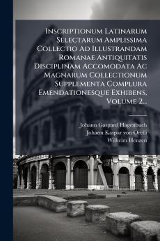 Inscriptionum Latinarum Selectarum Amplissima Collectio Ad Illustrandam Romanae Antiquitatis Disciplinam Accomodata Ac Magnarum Collectionum Supplementa Complura Emendationesque Exhibens Volume 2...