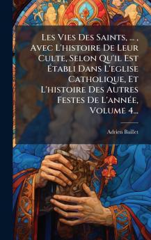 Les Vies Des Saints ... Avec L'histoire De Leur Culte Selon Qu'il Est Ã&#137;tabli Dans L'eglise Catholique Et L'histoire Des Autres Festes De L'annÃ(c)e Volume 4...