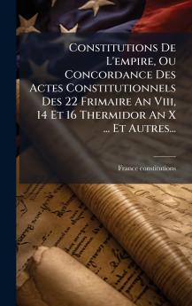 Constitutions De L'empire Ou Concordance Des Actes Constitutionnels Des 22 Frimaire An Viii 14 Et 16 Thermidor An X ... Et Autres...