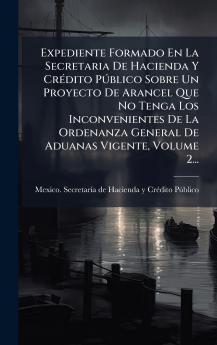 Expediente Formado En La Secretaria De Hacienda Y CrÃ(c)dito PÃ°blico Sobre Un Proyecto De Arancel Que No Tenga Los Inconvenientes De La Ordenanza General De Aduanas Vigente Volume 2...