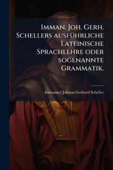Imman. Joh. Gerh. Schellers ausfÃ1/4hrliche Lateinische Sprachlehre oder sogenannte Grammatik.