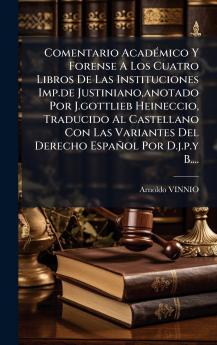 Comentario AcadÃ(c)mico Y Forense A Los Cuatro Libros De Las Instituciones Imp.de Justiniano anotado Por J.gottlieb Heineccio Traducido Al Castellano Con Las Variantes Del Derecho Español Por D.j.p.y B....