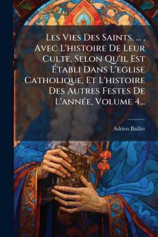 Les Vies Des Saints ... Avec L'histoire De Leur Culte Selon Qu'il Est Ã&#137;tabli Dans L'eglise Catholique Et L'histoire Des Autres Festes De L'annÃ(c)e Volume 4...
