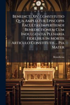 Benedicti Xiv Constitutio Qua Ampliatur Episcopis Facultas Impertiendi Benedictionem Cum Indulgentia Plenaria Fidelibus In Mortis Articulo Constitutis ... Pia Mater
