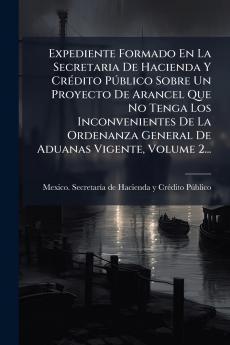Expediente Formado En La Secretaria De Hacienda Y CrÃ(c)dito PÃ°blico Sobre Un Proyecto De Arancel Que No Tenga Los Inconvenientes De La Ordenanza General De Aduanas Vigente Volume 2...