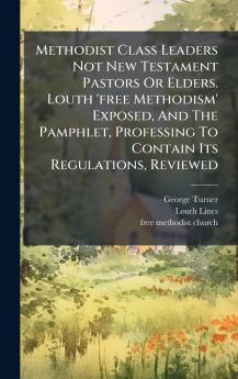Methodist Class Leaders Not New Testament Pastors Or Elders. Louth 'free Methodism' Exposed And The Pamphlet Professing To Contain Its Regulations Reviewed