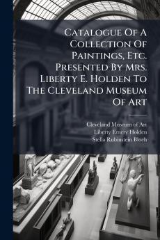 Catalogue Of A Collection Of Paintings Etc. Presented By Mrs. Liberty E. Holden To The Cleveland Museum Of Art