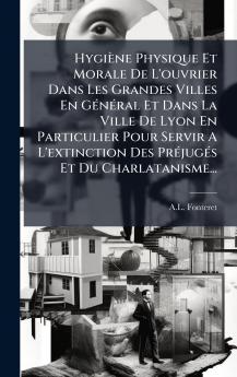 Hygiène Physique Et Morale De L'ouvrier Dans Les Grandes Villes En GÃ(c)nÃ(c)ral Et Dans La Ville De Lyon En Particulier Pour Servir A L'extinction Des PrÃ(c)jugÃ(c)s Et Du Charlatanisme...
