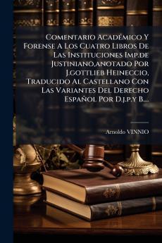 Comentario AcadÃ(c)mico Y Forense A Los Cuatro Libros De Las Instituciones Imp.de Justiniano anotado Por J.gottlieb Heineccio Traducido Al Castellano Con Las Variantes Del Derecho Español Por D.j.p.y B....