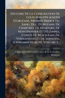 Histoire De La Conjuration De Louis-philippe-joseph D'orlÃ(c)ans Premier Prince Du Sang Duc D'orlÃ(c)ans De Chartres De Nemours De Montpensier Et D'Ã(c)tampes Comte De Beaujolais De Vermandois Et De Soissons SurnommÃ(c) EgalitÃ(c) Volume 5...