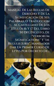 Manual De Las Reglas De Derecho Y De La SignificaciÃ3n De Sus Palabras O TraducciÃ3n Al Castellano De Los TÃ-tulos 16 Y 17 Del Libro 50 Del Digesto De verborum Significatione Y de Regulis Juris Mandados Dar En Primer Curso De Leyes Por Decreto De...
