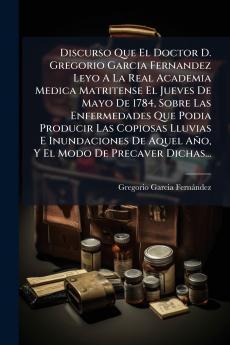Discurso Que El Doctor D. Gregorio Garcia Fernandez Leyo A La Real Academia Medica Matritense El Jueves De Mayo De 1784 Sobre Las Enfermedades Que Podia Producir Las Copiosas Lluvias E Inundaciones De Aquel AÃ±o Y El Modo De Precaver Dichas...