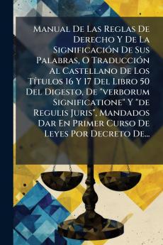 Manual De Las Reglas De Derecho Y De La SignificaciÃ3n De Sus Palabras O TraducciÃ3n Al Castellano De Los TÃ-tulos 16 Y 17 Del Libro 50 Del Digesto De verborum Significatione Y de Regulis Juris Mandados Dar En Primer Curso De Leyes Por Decreto De...