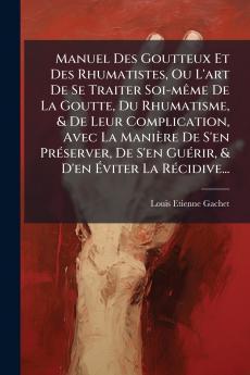 Manuel Des Goutteux Et Des Rhumatistes Ou L'art De Se Traiter Soi-mÃame De La Goutte Du Rhumatisme & De Leur Complication Avec La Manière De S'en PrÃ(c)server De S'en GuÃ(c)rir & D'en Ã&#137;viter La RÃ(c)cidive...