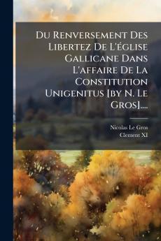 Du Renversement Des Libertez De L'Ã(c)glise Gallicane Dans L'affaire De La Constitution Unigenitus [by N. Le Gros]....