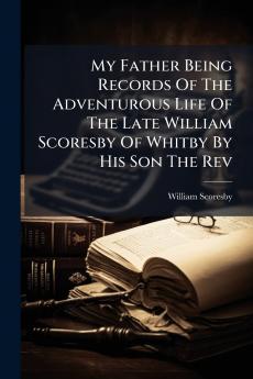 My Father Being Records Of The Adventurous Life Of The Late William Scoresby Of Whitby By His Son The Rev