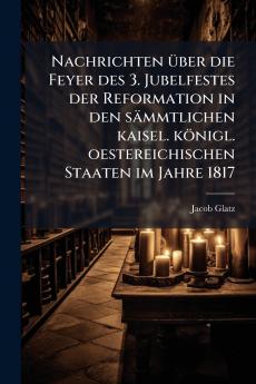 Nachrichten Ã1/4ber die Feyer des 3. Jubelfestes der Reformation in den sämmtlichen kaisel. königl. oestereichischen Staaten im Jahre 1817