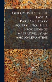 Our Consuls In The East A Parliamentary Inquiry Into Their Proceedings Imperative By An Anglo-levantine