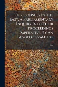 Our Consuls In The East A Parliamentary Inquiry Into Their Proceedings Imperative By An Anglo-levantine