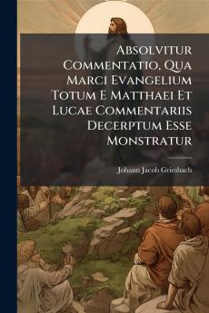 Absolvitur Commentatio Qua Marci Evangelium Totum E Matthaei Et Lucae Commentariis Decerptum Esse Monstratur