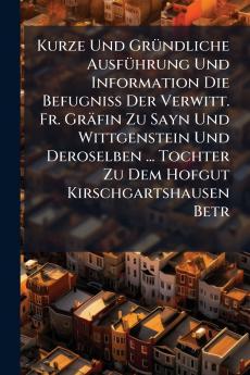 Kurze Und GrÃ1/4ndliche AusfÃ1/4hrung Und Information Die BefugniÃ&#159; Der Verwitt. Fr. Gräfin Zu Sayn Und Wittgenstein Und Deroselben ... Tochter Zu Dem Hofgut Kirschgartshausen Betr