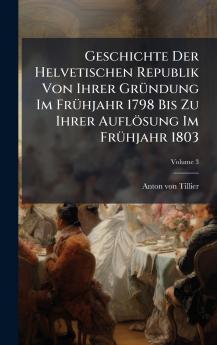 Geschichte Der Helvetischen Republik Von Ihrer GrÃ¼ndung Im FrÃ¼hjahr 1798 Bis Zu Ihrer AuflÃ¶sung Im FrÃ¼hjahr 1803