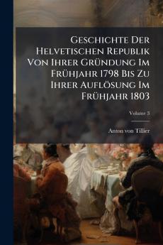 Geschichte Der Helvetischen Republik Von Ihrer GrÃ¼ndung Im FrÃ¼hjahr 1798 Bis Zu Ihrer AuflÃ¶sung Im FrÃ¼hjahr 1803