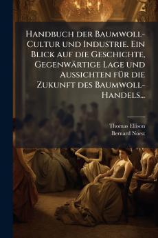 Handbuch der Baumwoll-Cultur und Industrie. Ein Blick auf die Geschichte GegenwÃ¤rtige Lage und Aussichten fÃ¼r die Zukunft des Baumwoll-Handels...