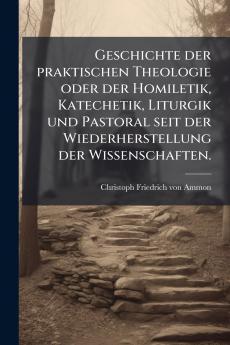 Geschichte der praktischen Theologie oder der Homiletik Katechetik Liturgik und Pastoral seit der Wiederherstellung der Wissenschaften.