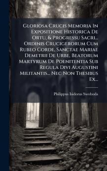 Gloriosa Crucis Memoria In Expositione Historica De Ortu & Progressu Sacri... Ordinis Crucigerorum Cum Rubeo Corde Sanctae Mariae Demetrii De Urbe Beatorum Martyrum De Poenitentia Sub Regula Divi Augustini Militantis... Nec Non Thesibus Ex...