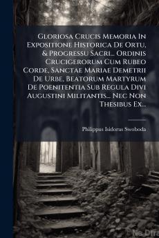 Gloriosa Crucis Memoria In Expositione Historica De Ortu & Progressu Sacri... Ordinis Crucigerorum Cum Rubeo Corde Sanctae Mariae Demetrii De Urbe Beatorum Martyrum De Poenitentia Sub Regula Divi Augustini Militantis... Nec Non Thesibus Ex...