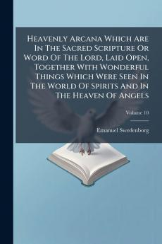 Heavenly Arcana Which Are In The Sacred Scripture Or Word Of The Lord Laid Open Together With Wonderful Things Which Were Seen In The World Of Spirits And In The Heaven Of Angels