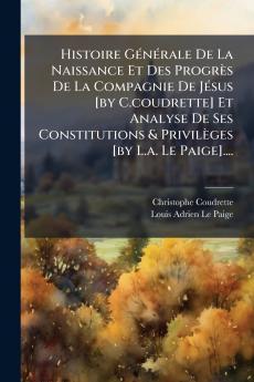 Histoire GÃ©nÃ©rale De La Naissance Et Des ProgrÃ¨s De La Compagnie De JÃ©sus [by C.coudrette] Et Analyse De Ses Constitutions & PrivilÃ¨ges [by L.a. Le Paige]....