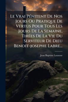Le Vrai PÃ©nitent De Nos Jours Ou Pratique De Vertus Pour Tous Les Jours De La Semaine TirÃ©es De La Vie Du Serviteur De Dieu Benoit-josephe Labre...