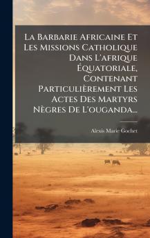 La Barbarie Africaine Et Les Missions Catholique Dans L'afrique Ãquatoriale Contenant ParticuliÃ¨rement Les Actes Des Martyrs NÃ¨gres De L'ouganda...