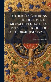 Luther Ses Opinions Religieuses Et Morales Pendant La PremiÃ¨re PÃ©riode De La RÃ©forme [1517-1525]...